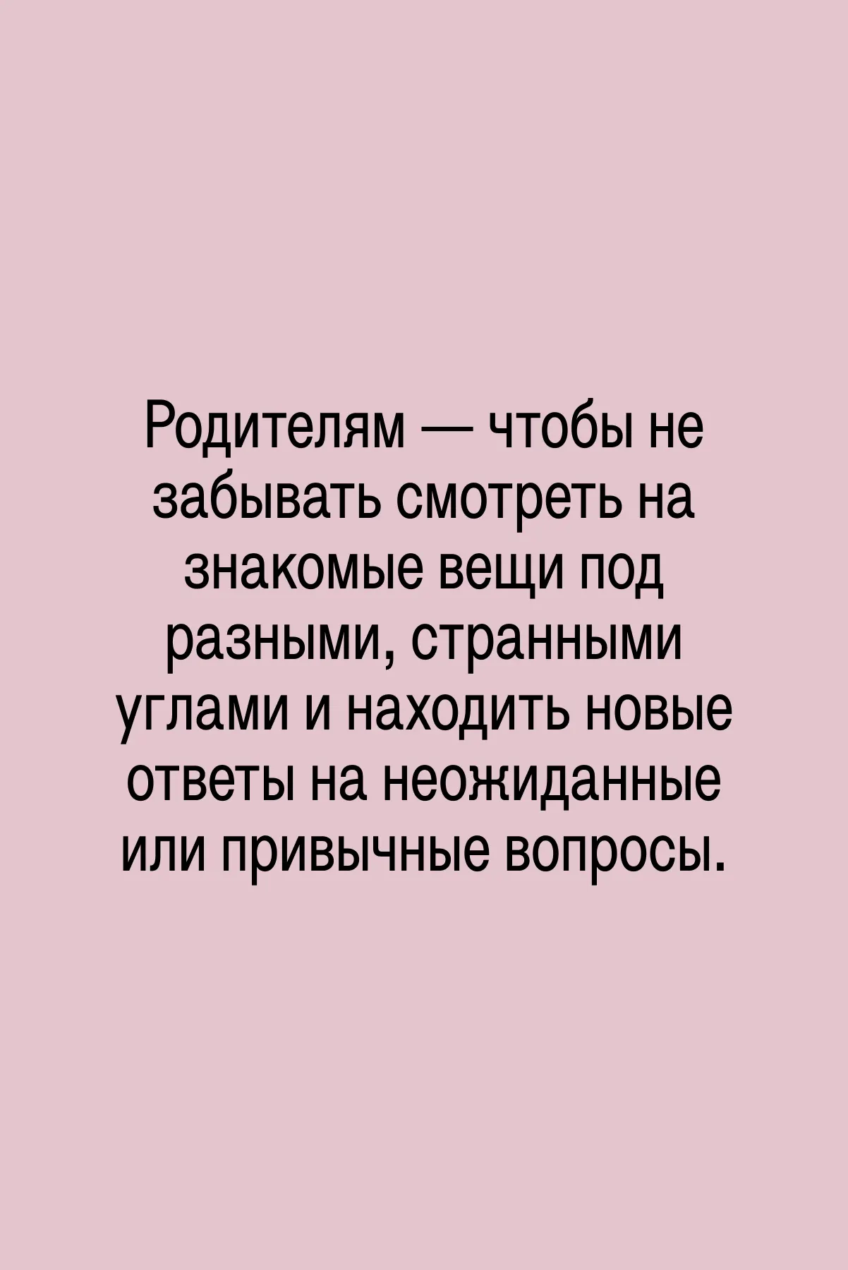 Детям — чтобы тренироваться задавать вопросы, искать и находить ответы. Или, как говорят взрослые, формировать критическое мышление и философский взгляд на привычные вещи. И, конечно же, развивать любознательность.
Родителям — чтобы не забывать смотреть на знакомые вещи под разными, странными углами и находить новые ответы на неожиданные или привычные вопросы.